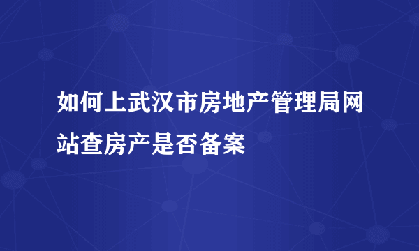 如何上武汉市房地产管理局网站查房产是否备案