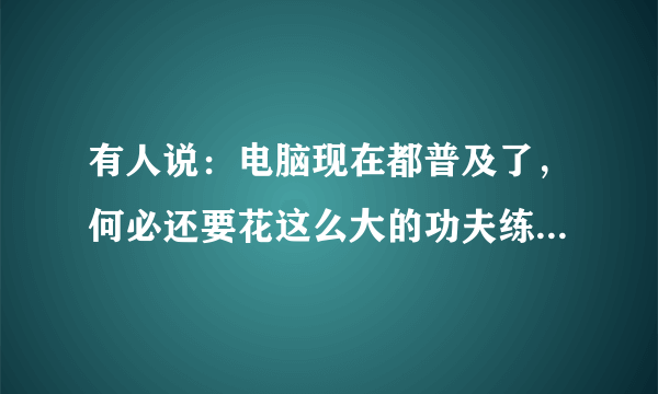 有人说：电脑现在都普及了，何必还要花这么大的功夫练字？你同意这样的说法吗？