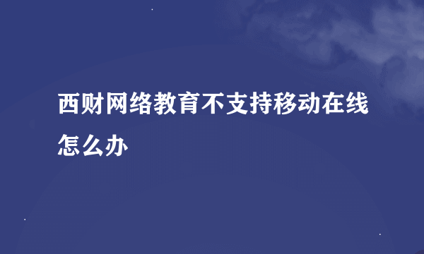 西财网络教育不支持移动在线怎么办