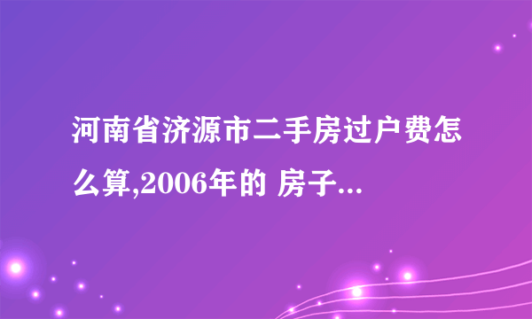 河南省济源市二手房过户费怎么算,2006年的 房子，149平方米 ，2010年办的房产证，