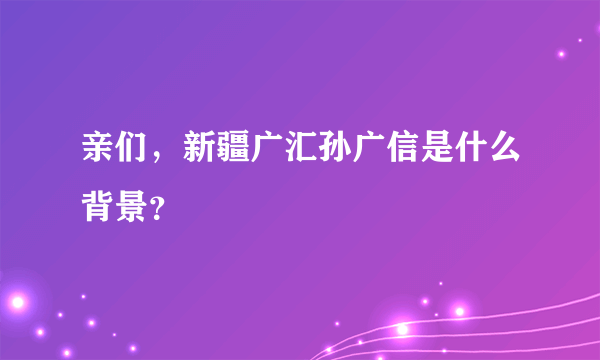 亲们，新疆广汇孙广信是什么背景？