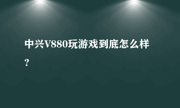 中兴V880玩游戏到底怎么样？