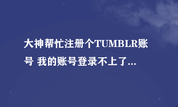 大神帮忙注册个TUMBLR账号 我的账号登录不上了不知道什么问题