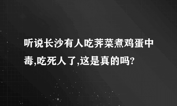 听说长沙有人吃荠菜煮鸡蛋中毒,吃死人了,这是真的吗?