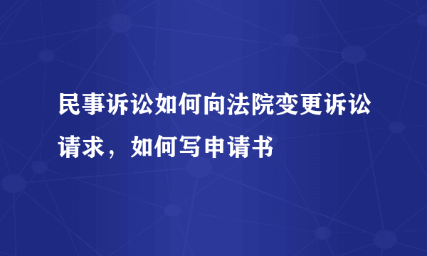 民事诉讼如何向法院变更诉讼请求，如何写申请书