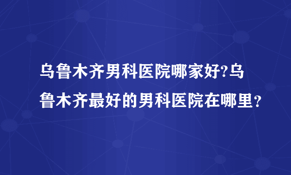 乌鲁木齐男科医院哪家好?乌鲁木齐最好的男科医院在哪里？