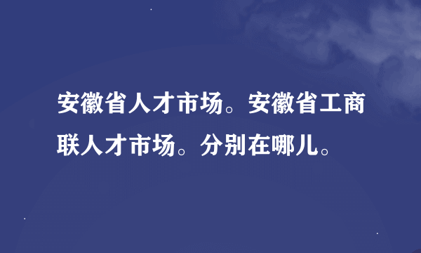 安徽省人才市场。安徽省工商联人才市场。分别在哪儿。