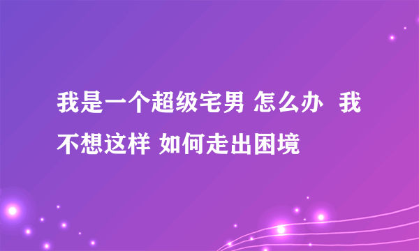 我是一个超级宅男 怎么办  我不想这样 如何走出困境