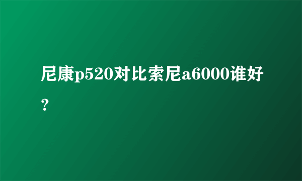 尼康p520对比索尼a6000谁好？