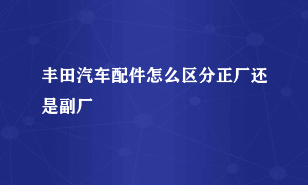 丰田汽车配件怎么区分正厂还是副厂