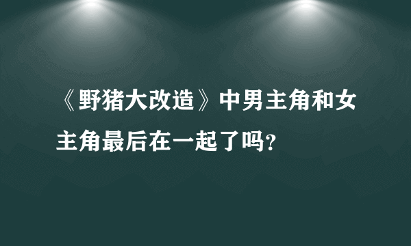 《野猪大改造》中男主角和女主角最后在一起了吗？