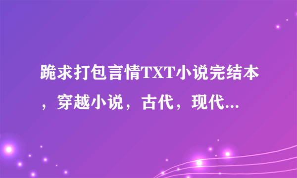 跪求打包言情TXT小说完结本，穿越小说，古代，现代穿越，越多越好，最好能有20多本以上，谢谢谢谢