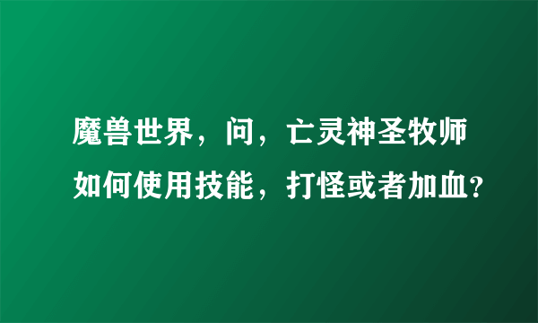 魔兽世界，问，亡灵神圣牧师如何使用技能，打怪或者加血？