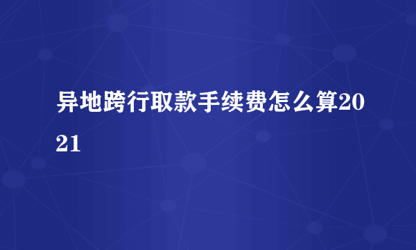 异地跨行取款手续费怎么算2021