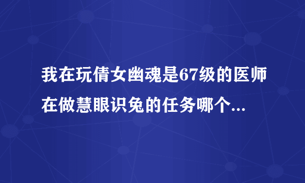 我在玩倩女幽魂是67级的医师在做慧眼识兔的任务哪个高手可以给我写以下攻略