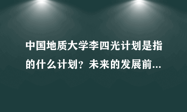 中国地质大学李四光计划是指的什么计划？未来的发展前景好不好？