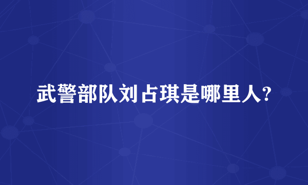 武警部队刘占琪是哪里人?