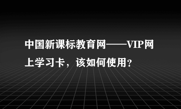 中国新课标教育网——VIP网上学习卡，该如何使用？