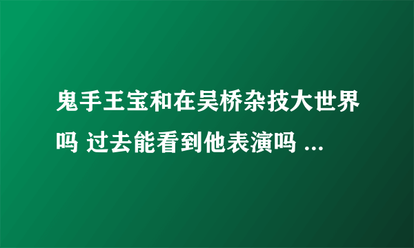 鬼手王宝和在吴桥杂技大世界吗 过去能看到他表演吗 吴桥杂技大世界门票多少？进去就可以随便看了吗？