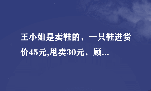 王小姐是卖鞋的，一只鞋进货价45元,甩卖30元，顾客来买双鞋给了张100元，王小姐没零钱