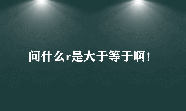 问什么r是大于等于啊！