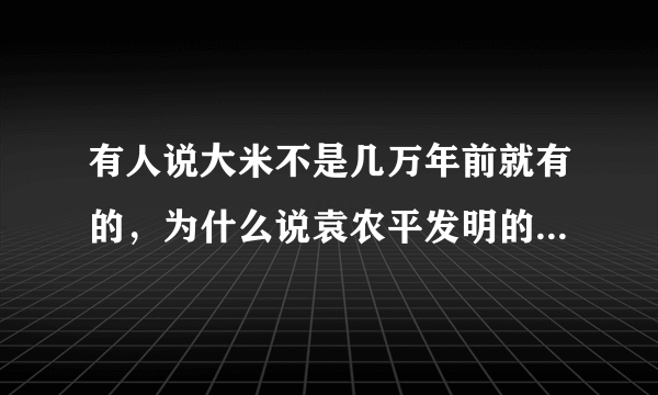 有人说大米不是几万年前就有的，为什么说袁农平发明的？具体是什么