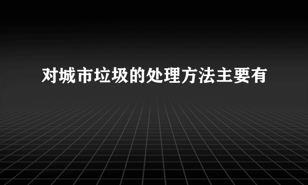 对城市垃圾的处理方法主要有