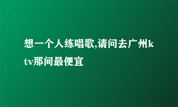 想一个人练唱歌,请问去广州ktv那间最便宜