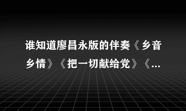 谁知道廖昌永版的伴奏《乡音乡情》《把一切献给党》《我爱你中国》《快给忙人让路》