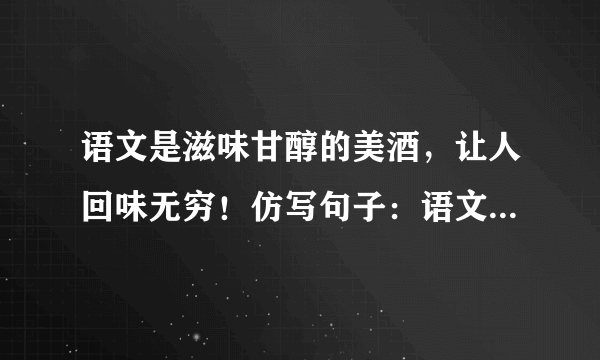 语文是滋味甘醇的美酒，让人回味无穷！仿写句子：语文是——，让人——……