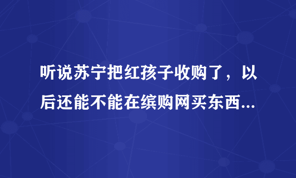 听说苏宁把红孩子收购了，以后还能不能在缤购网买东西了？为什么收购以后发货速度这么慢？