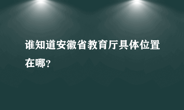 谁知道安徽省教育厅具体位置在哪？