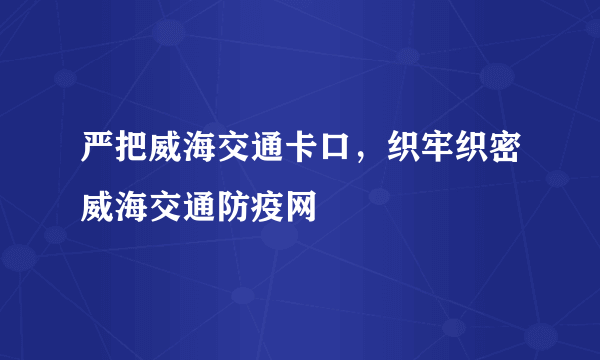 严把威海交通卡口，织牢织密威海交通防疫网