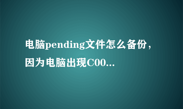 电脑pending文件怎么备份，因为电脑出现C000034错误，具体几个零记不得了，看网上说要删除