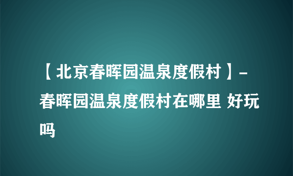 【北京春晖园温泉度假村】-春晖园温泉度假村在哪里 好玩吗