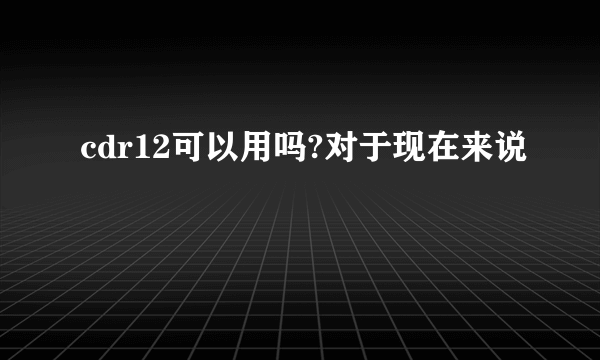 cdr12可以用吗?对于现在来说