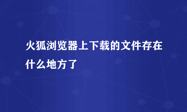 火狐浏览器上下载的文件存在什么地方了