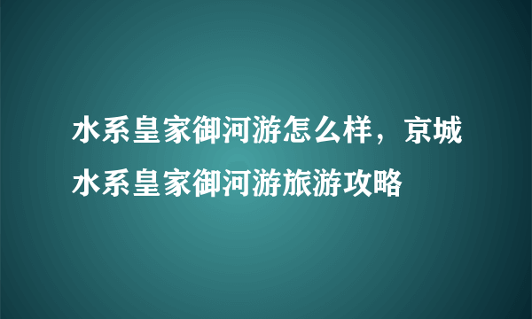 水系皇家御河游怎么样，京城水系皇家御河游旅游攻略