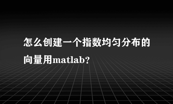 怎么创建一个指数均匀分布的向量用matlab？