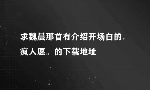 求魏晨那首有介绍开场白的。疯人愿。的下载地址