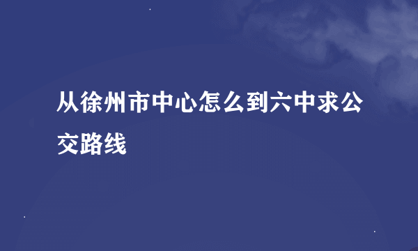 从徐州市中心怎么到六中求公交路线