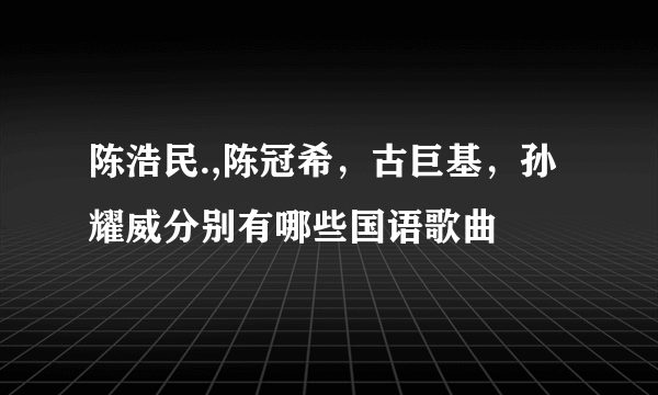 陈浩民.,陈冠希，古巨基，孙耀威分别有哪些国语歌曲