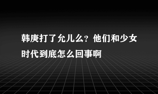 韩庚打了允儿么？他们和少女时代到底怎么回事啊