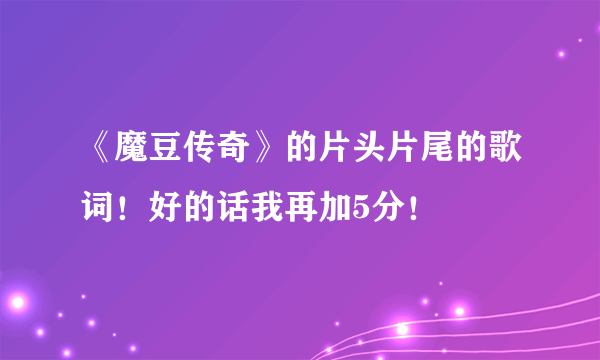 《魔豆传奇》的片头片尾的歌词！好的话我再加5分！