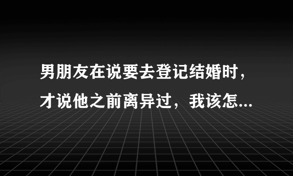 男朋友在说要去登记结婚时，才说他之前离异过，我该怎么办？急