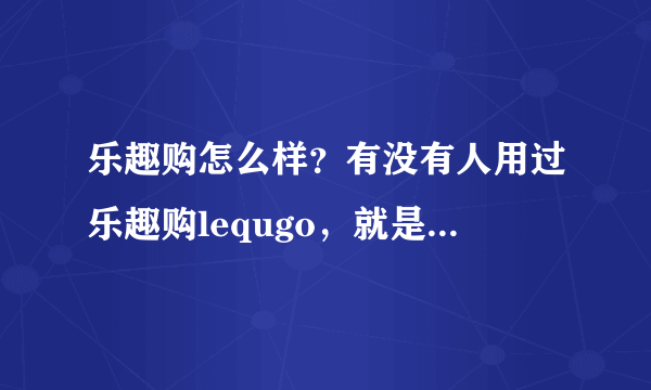 乐趣购怎么样？有没有人用过乐趣购lequgo，就是给海外华人买中国东西的那个