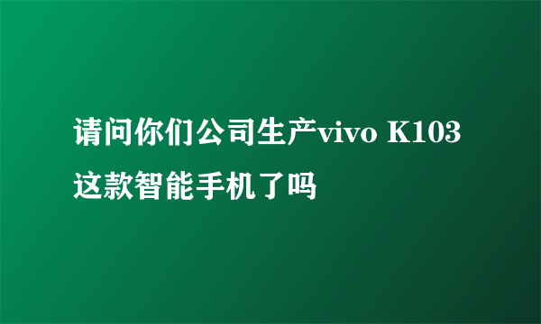 请问你们公司生产vivo K103这款智能手机了吗