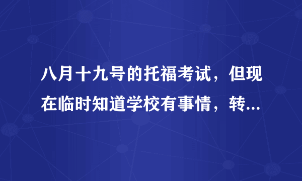 八月十九号的托福考试，但现在临时知道学校有事情，转考延期还来的急吗？费用是多少呢？急求。。。