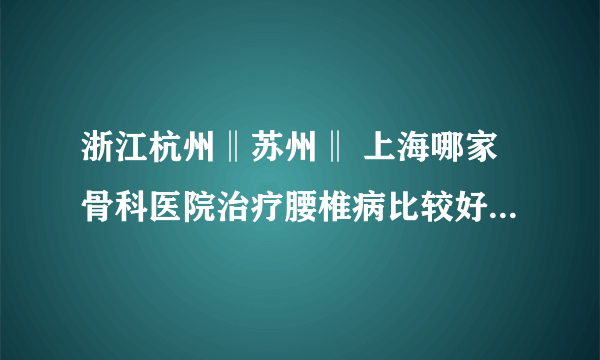 浙江杭州‖苏州‖ 上海哪家骨科医院治疗腰椎病比较好？杭州最好的腰椎病医院是哪家？