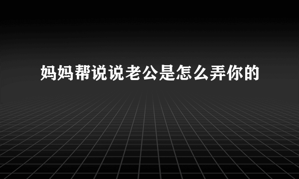 妈妈帮说说老公是怎么弄你的